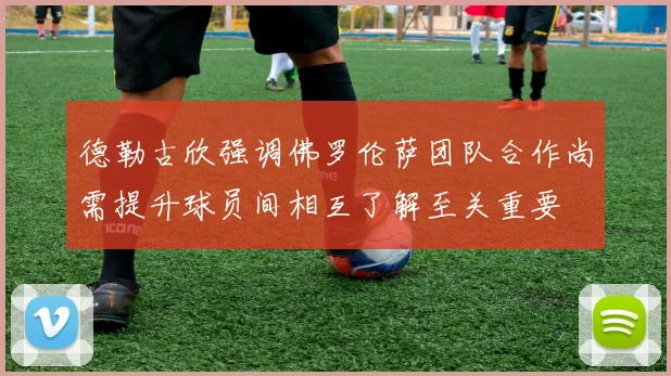 德勒古欣强调佛罗伦萨团队合作尚需提升球员间相互了解至关重要