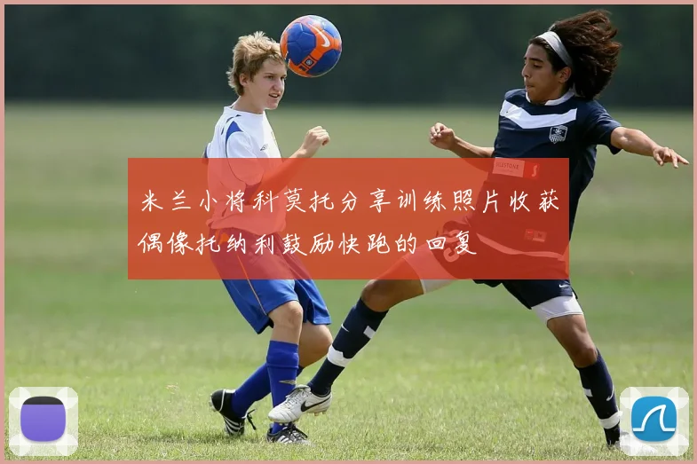 米兰小将科莫托分享训练照片收获偶像托纳利鼓励快跑的回复