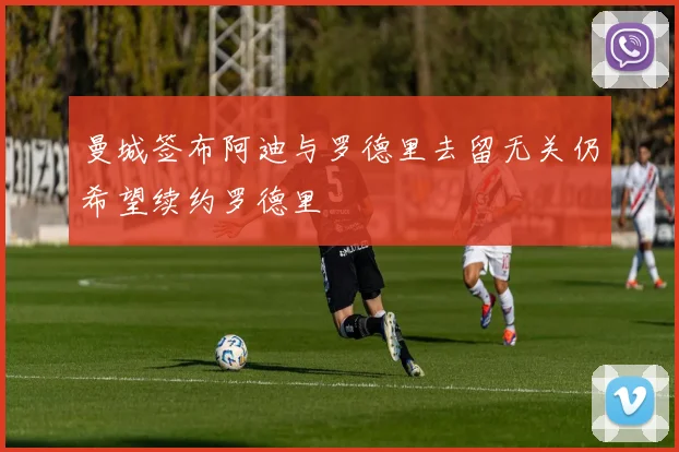 曼城签布阿迪与罗德里去留无关仍希望续约罗德里